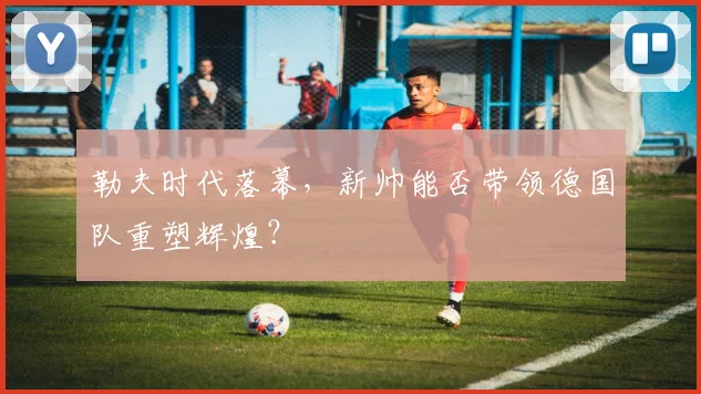勒夫时代落幕，新帅能否带领德国队重塑辉煌？