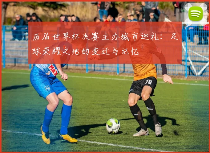 历届世界杯决赛主办城市巡礼：足球荣耀之地的变迁与记忆