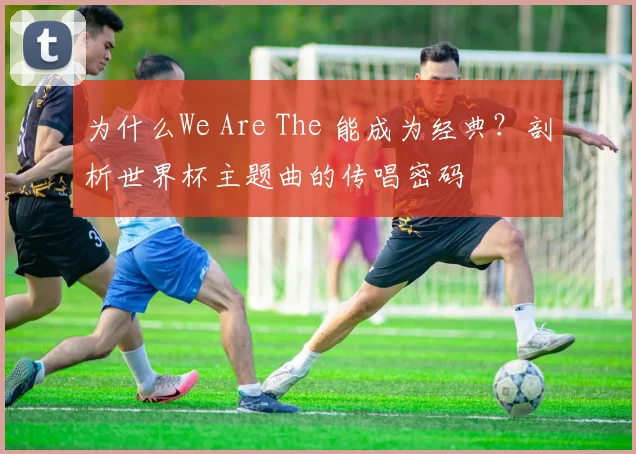 为什么We Are The 能成为经典？剖析世界杯主题曲的传唱密码
