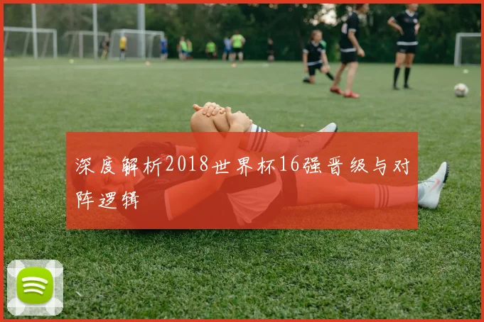 深度解析2018世界杯16强晋级与对阵逻辑