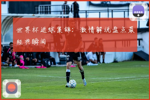 世界杯进球集锦:激情解说盘点最经典瞬间