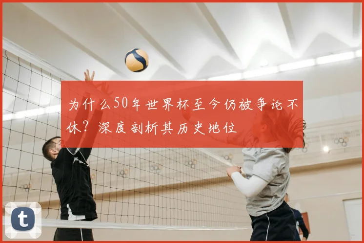 为什么50年世界杯至今仍被争论不休？深度剖析其历史地位