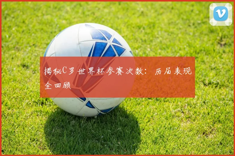 揭秘C罗世界杯参赛次数:历届表现全回顾