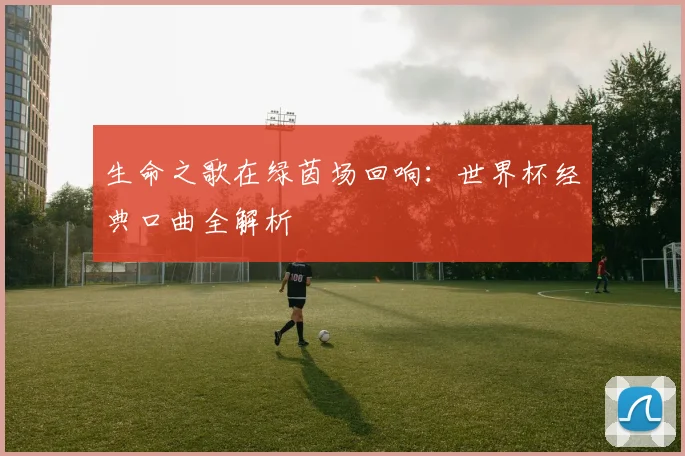 生命之歌在绿茵场回响：世界杯经典口曲全解析
