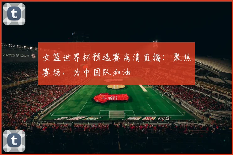 女篮世界杯预选赛高清直播：聚焦赛场，为中国队加油