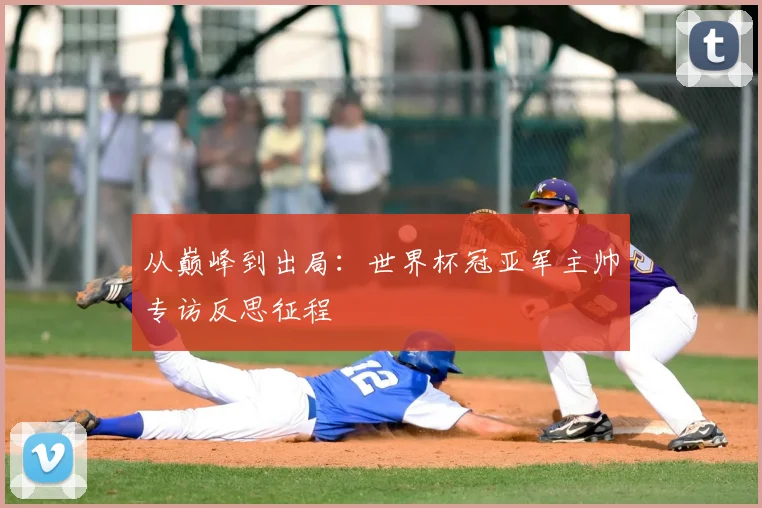 从巅峰到出局:世界杯冠亚军主帅专访反思征程