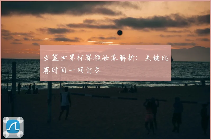 女篮世界杯赛程独家解析：关键比赛时间一网打尽