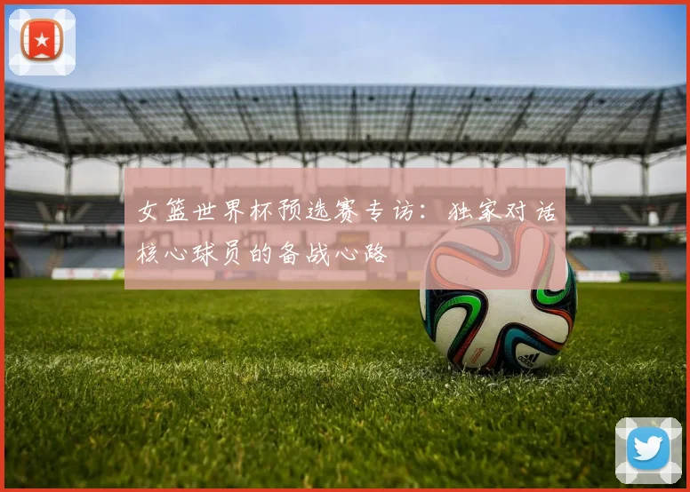 女篮世界杯预选赛专访：独家对话核心球员的备战心路
