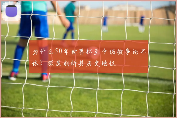 为什么50年世界杯至今仍被争论不休？深度剖析其历史地位