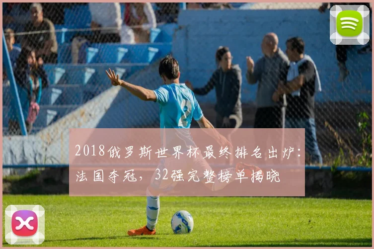2018俄罗斯世界杯最终排名出炉：法国夺冠，32强完整榜单揭晓
