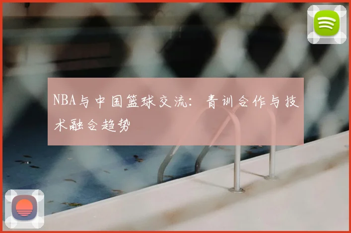 NBA与中国篮球交流：青训合作与技术融合趋势