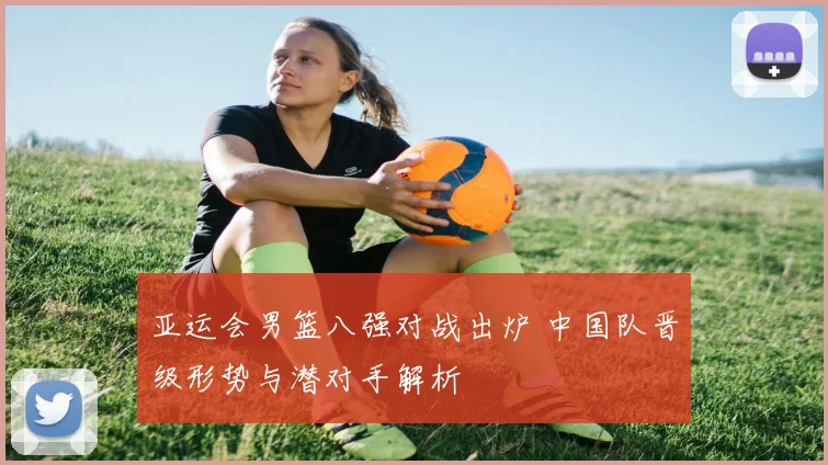 亚运会男篮八强对战出炉 中国队晋级形势与潜对手解析