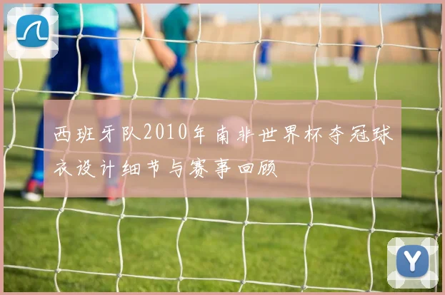 西班牙队2010年南非世界杯夺冠球衣设计细节与赛事回顾