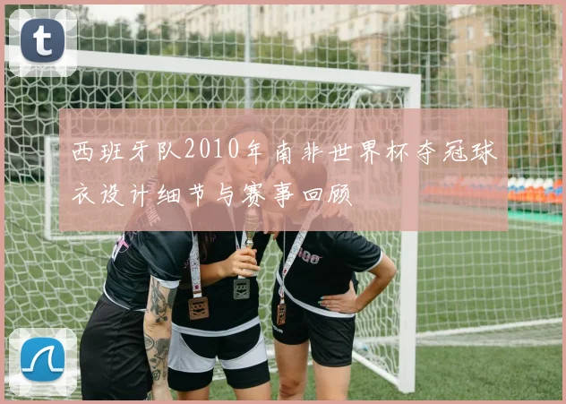 西班牙队2010年南非世界杯夺冠球衣设计细节与赛事回顾