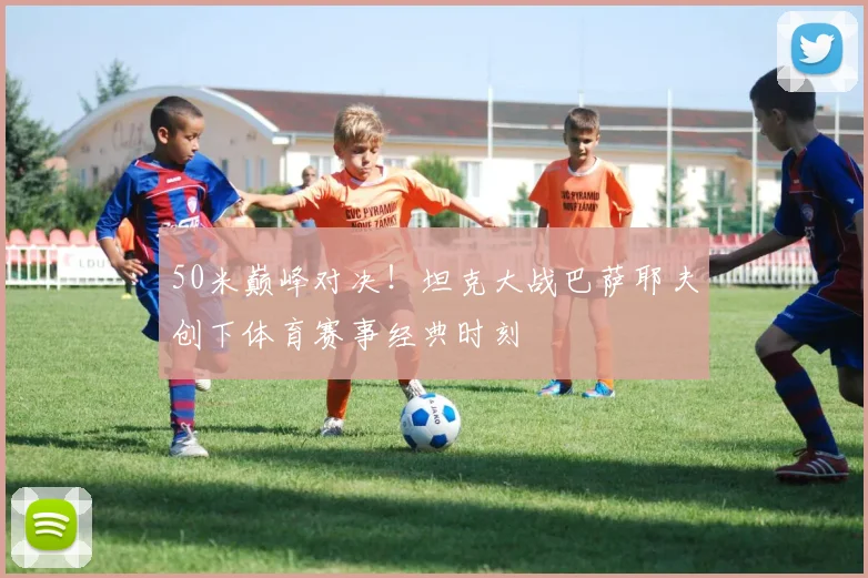 50米巅峰对决!坦克大战巴萨耶夫创下体育赛事经典时刻