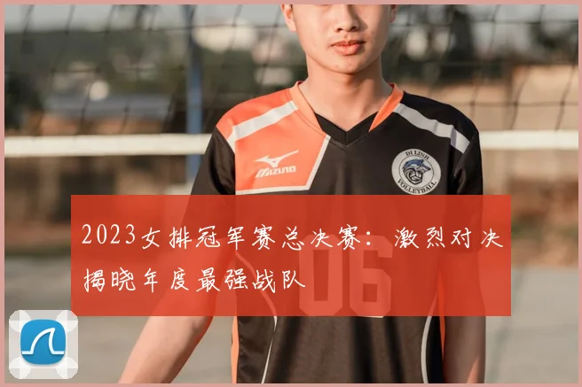 2023女排冠军赛总决赛：激烈对决揭晓年度最强战队