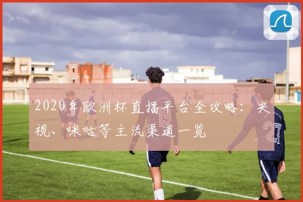 2020年欧洲杯直播平台全攻略：央视、咪咕等主流渠道一览