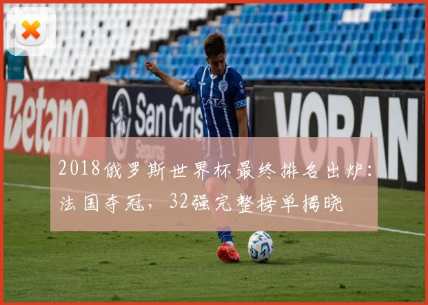 2018俄罗斯世界杯最终排名出炉：法国夺冠，32强完整榜单揭晓