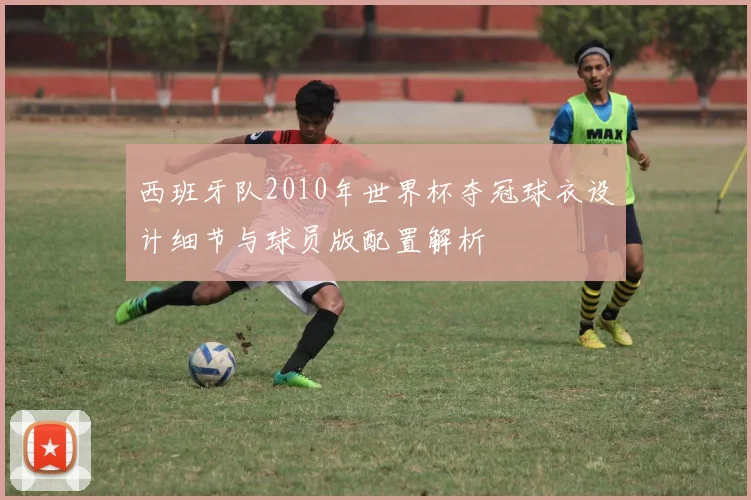 西班牙队2010年世界杯夺冠球衣设计细节与球员版配置解析